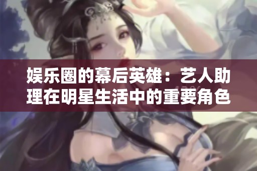 娱乐圈的幕后英雄：艺人助理在明星生活中的重要角色解析