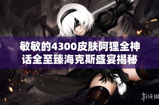 敏敏的4300皮肤阿狸全神话全至臻海克斯盛宴揭秘