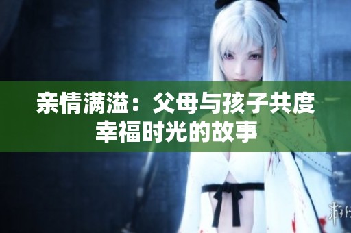亲情满溢：父母与孩子共度幸福时光的故事