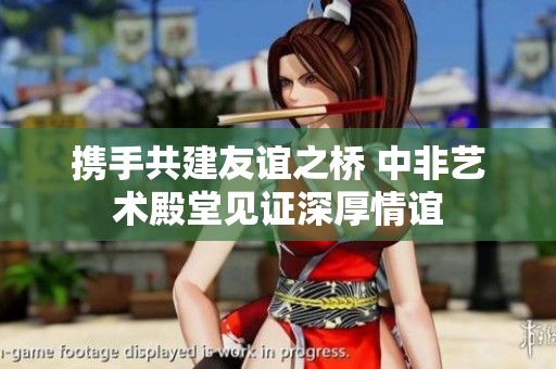 携手共建友谊之桥 中非艺术殿堂见证深厚情谊