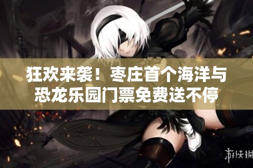 狂欢来袭！枣庄首个海洋与恐龙乐园门票免费送不停