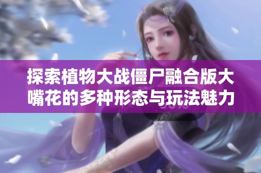 探索植物大战僵尸融合版大嘴花的多种形态与玩法魅力