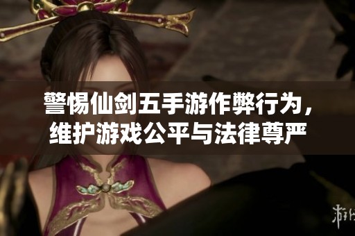 警惕仙剑五手游作弊行为，维护游戏公平与法律尊严