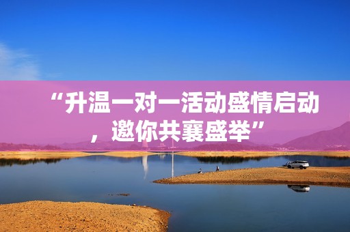 “升温一对一活动盛情启动，邀你共襄盛举”