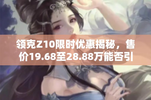 领克Z10限时优惠揭秘，售价19.68至28.88万能否引领电动车市场改革