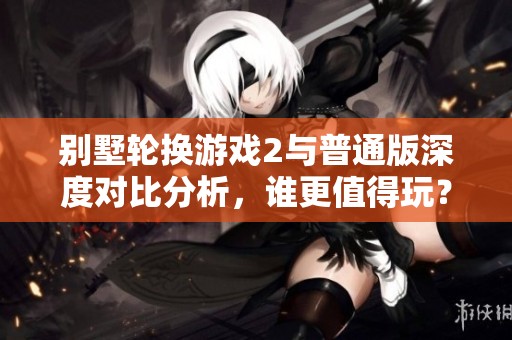 别墅轮换游戏2与普通版深度对比分析，谁更值得玩？