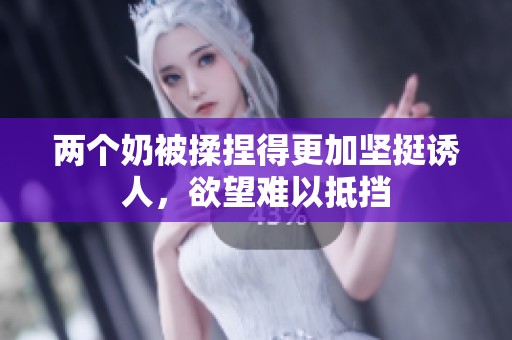 两个奶被揉捏得更加坚挺诱人，欲望难以抵挡