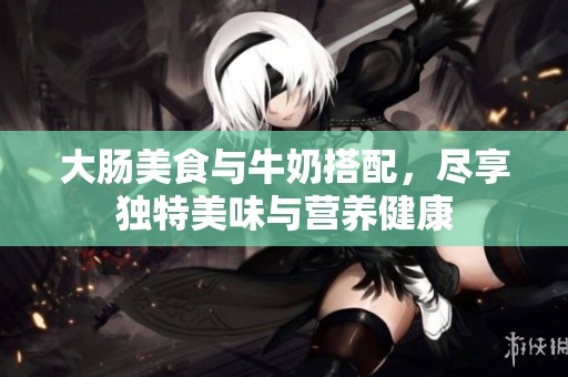 大肠美食与牛奶搭配，尽享独特美味与营养健康