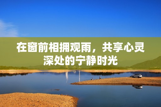 在窗前相拥观雨，共享心灵深处的宁静时光