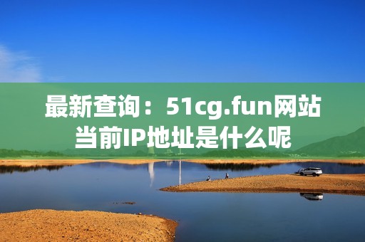 最新查询：51cg.fun网站当前IP地址是什么呢