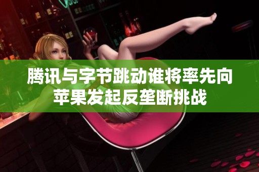 腾讯与字节跳动谁将率先向苹果发起反垄断挑战