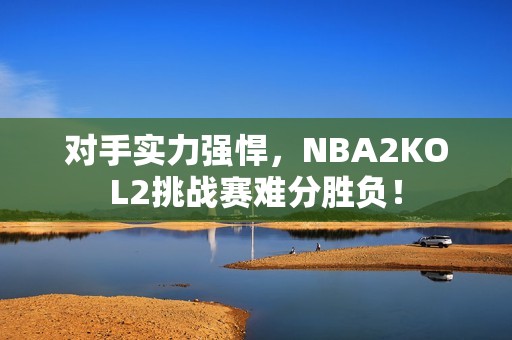 对手实力强悍，NBA2KOL2挑战赛难分胜负！