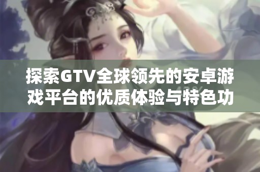 探索GTV全球领先的安卓游戏平台的优质体验与特色功能