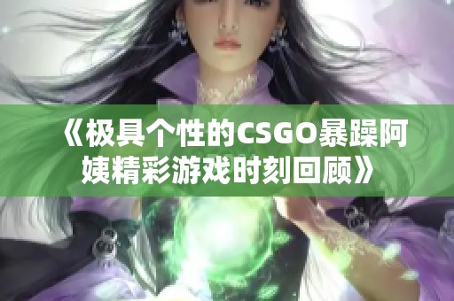 《极具个性的CSGO暴躁阿姨精彩游戏时刻回顾》