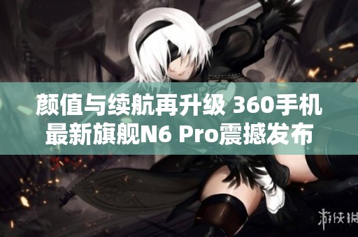 颜值与续航再升级 360手机最新旗舰N6 Pro震撼发布