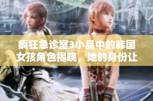 疯狂急诊室3小品中的韩国女孩角色揭晓，她的身份让人惊喜