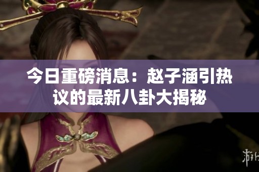 今日重磅消息：赵子涵引热议的最新八卦大揭秘