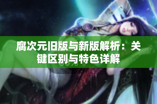 腐次元旧版与新版解析：关键区别与特色详解