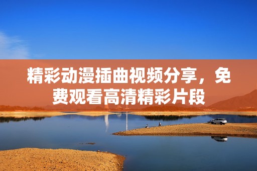 精彩动漫插曲视频分享，免费观看高清精彩片段