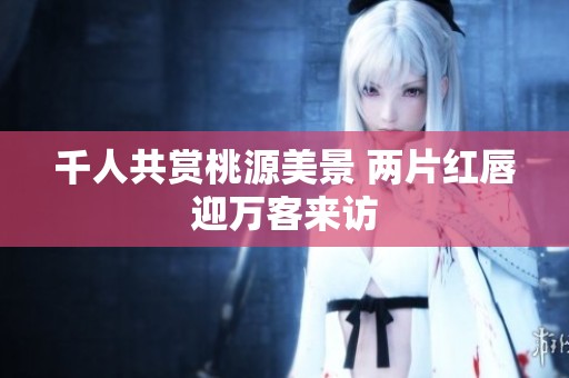千人共赏桃源美景 两片红唇迎万客来访