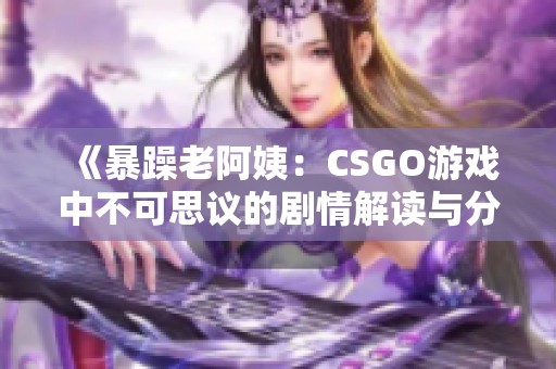 《暴躁老阿姨：CSGO游戏中不可思议的剧情解读与分析》
