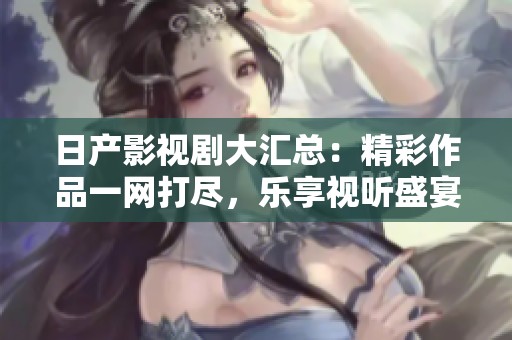 日产影视剧大汇总：精彩作品一网打尽，乐享视听盛宴
