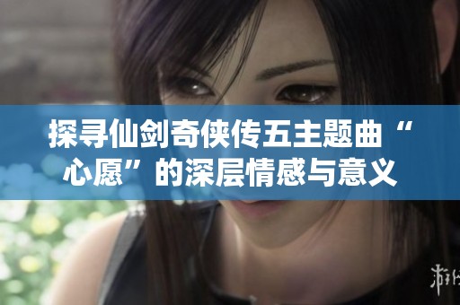 探寻仙剑奇侠传五主题曲“心愿”的深层情感与意义