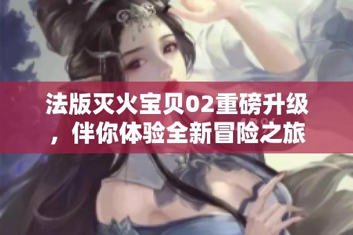 法版灭火宝贝02重磅升级，伴你体验全新冒险之旅