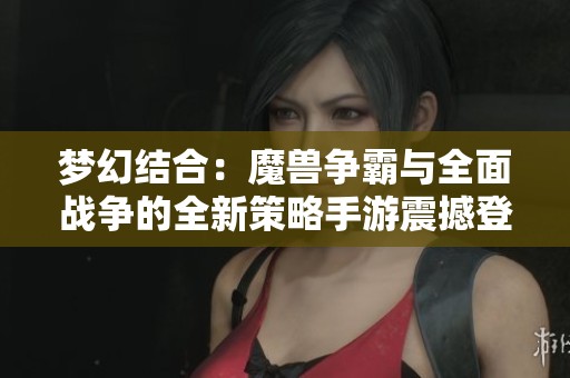 梦幻结合：魔兽争霸与全面战争的全新策略手游震撼登场