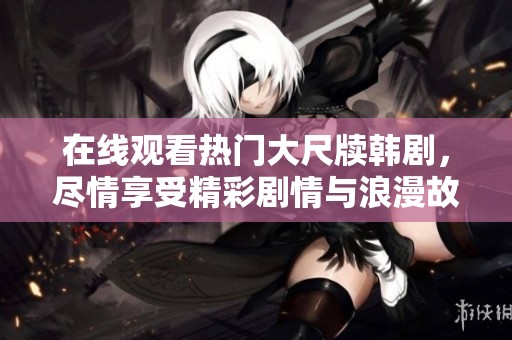 在线观看热门大尺牍韩剧，尽情享受精彩剧情与浪漫故事