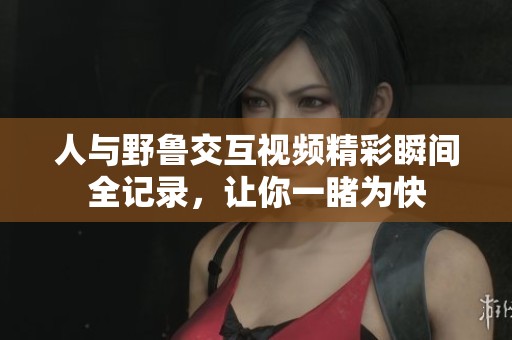 人与野鲁交互视频精彩瞬间全记录，让你一睹为快