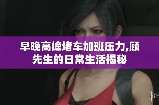 早晚高峰堵车加班压力,顾先生的日常生活揭秘