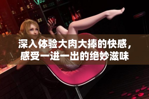 深入体验大肉大捧的快感，感受一进一出的绝妙滋味