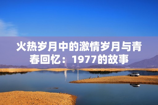 火热岁月中的激情岁月与青春回忆：1977的故事