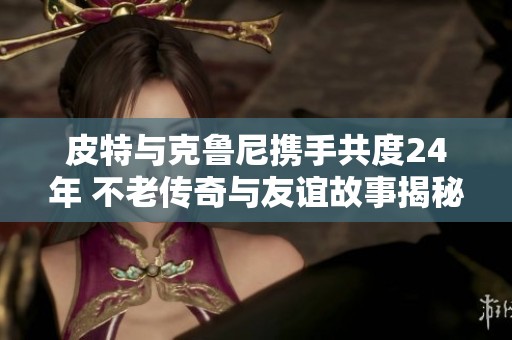 皮特与克鲁尼携手共度24年 不老传奇与友谊故事揭秘