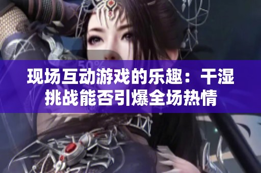 现场互动游戏的乐趣：干湿挑战能否引爆全场热情