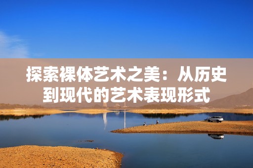 探索裸体艺术之美：从历史到现代的艺术表现形式