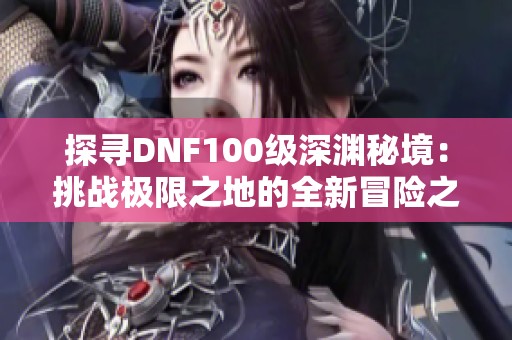 探寻DNF100级深渊秘境：挑战极限之地的全新冒险之旅！