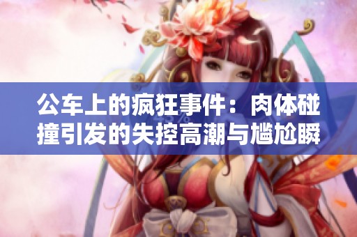 公车上的疯狂事件：肉体碰撞引发的失控高潮与尴尬瞬间
