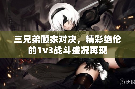 三兄弟顾家对决，精彩绝伦的1v3战斗盛况再现