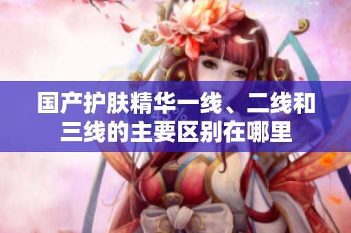 国产护肤精华一线、二线和三线的主要区别在哪里