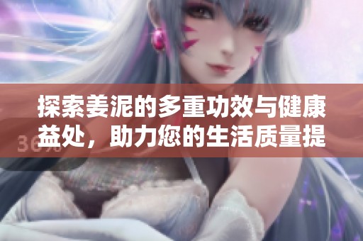 探索姜泥的多重功效与健康益处，助力您的生活质量提升