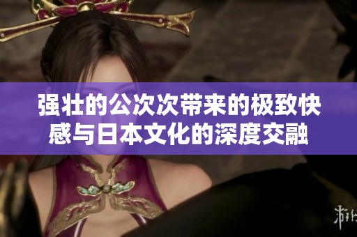 强壮的公次次带来的极致快感与日本文化的深度交融