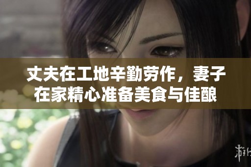 丈夫在工地辛勤劳作，妻子在家精心准备美食与佳酿