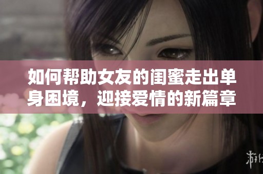 如何帮助女友的闺蜜走出单身困境，迎接爱情的新篇章