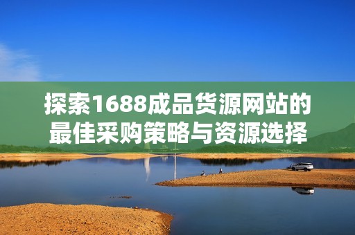 探索1688成品货源网站的最佳采购策略与资源选择