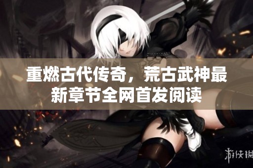 重燃古代传奇，荒古武神最新章节全网首发阅读