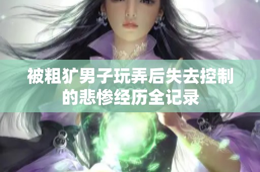 被粗犷男子玩弄后失去控制的悲惨经历全记录