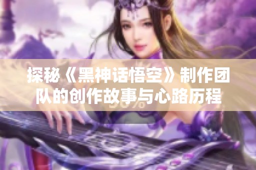 探秘《黑神话悟空》制作团队的创作故事与心路历程
