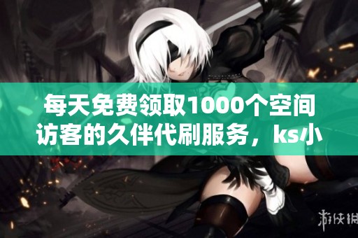 每天免费领取1000个空间访客的久伴代刷服务，ks小林代刷网助力提升流量